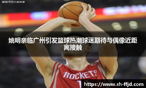 姚明亲临广州引发篮球热潮球迷期待与偶像近距离接触