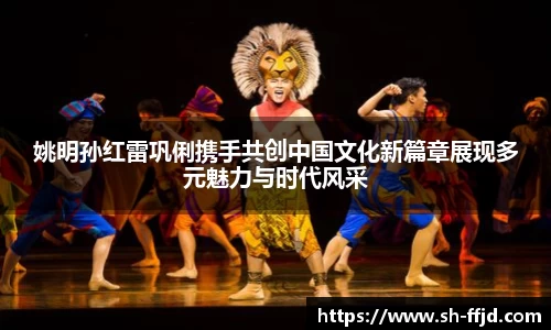 姚明孙红雷巩俐携手共创中国文化新篇章展现多元魅力与时代风采