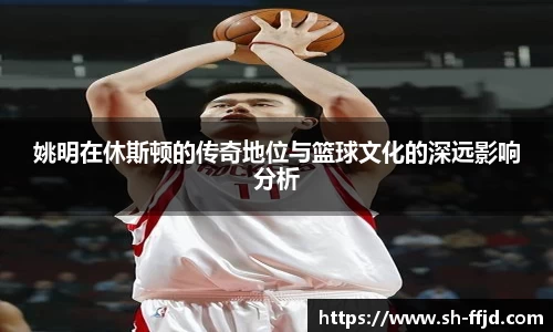 姚明在休斯顿的传奇地位与篮球文化的深远影响分析