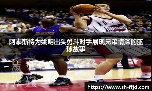 阿泰斯特为姚明出头勇斗对手展现兄弟情深的篮球故事